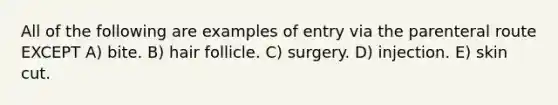 All of the following are examples of entry via the parenteral route EXCEPT A) bite. B) hair follicle. C) surgery. D) injection. E) skin cut.