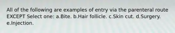 All of the following are examples of entry via the parenteral route EXCEPT Select one: a.Bite. b.Hair follicle. c.Skin cut. d.Surgery. e.Injection.