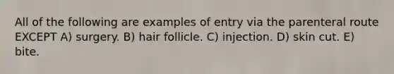 All of the following are examples of entry via the parenteral route EXCEPT A) surgery. B) hair follicle. C) injection. D) skin cut. E) bite.