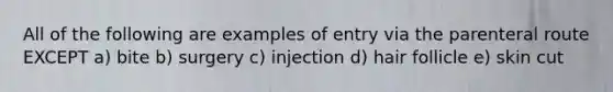 All of the following are examples of entry via the parenteral route EXCEPT a) bite b) surgery c) injection d) hair follicle e) skin cut