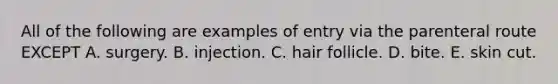 All of the following are examples of entry via the parenteral route EXCEPT A. surgery. B. injection. C. hair follicle. D. bite. E. skin cut.