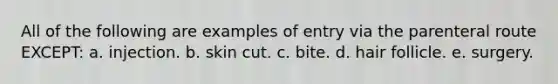 All of the following are examples of entry via the parenteral route EXCEPT: a. injection. b. skin cut. c. bite. d. hair follicle. e. surgery.