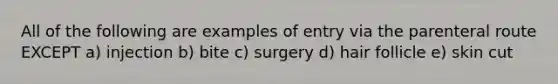 All of the following are examples of entry via the parenteral route EXCEPT a) injection b) bite c) surgery d) hair follicle e) skin cut