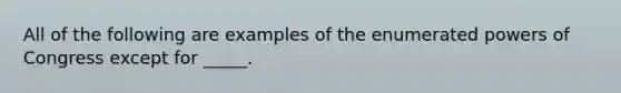 All of the following are examples of the enumerated powers of Congress except for _____.