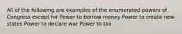 All of the following are examples of the enumerated powers of Congress except for Power to borrow money Power to create new states Power to declare war Power to tax