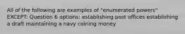 All of the following are examples of "enumerated powers" EXCEPT: Question 6 options: establishing post offices establishing a draft maintaining a navy coining money