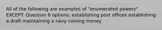 All of the following are examples of "enumerated powers" EXCEPT: Question 6 options: establishing post offices establishing a draft maintaining a navy coining money