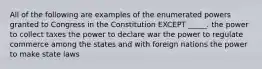 All of the following are examples of the enumerated powers granted to Congress in the Constitution EXCEPT _____. the power to collect taxes the power to declare war the power to regulate commerce among the states and with foreign nations the power to make state laws