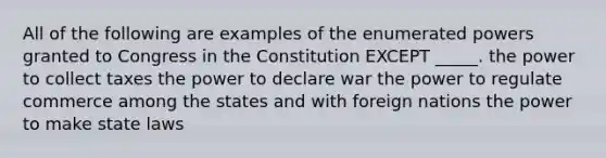 All of the following are examples of the enumerated powers granted to Congress in the Constitution EXCEPT _____. the power to collect taxes the power to declare war the power to regulate commerce among the states and with foreign nations the power to make state laws