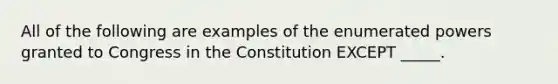 All of the following are examples of the enumerated powers granted to Congress in the Constitution EXCEPT _____.