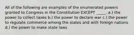 All of the following are examples of the enumerated powers granted to Congress in the Constitution EXCEPT _____. a.) the power to collect taxes b.) the power to declare war c.) the power to regulate commerce among the states and with foreign nations d.) the power to make state laws