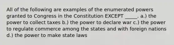 All of the following are examples of the enumerated powers granted to Congress in the Constitution EXCEPT _____. a.) the power to collect taxes b.) the power to declare war c.) the power to regulate commerce among the states and with foreign nations d.) the power to make state laws