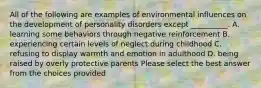 All of the following are examples of environmental influences on the development of personality disorders except __________. A. learning some behaviors through negative reinforcement B. experiencing certain levels of neglect during childhood C. refusing to display warmth and emotion in adulthood D. being raised by overly protective parents Please select the best answer from the choices provided