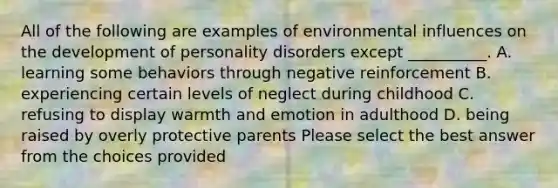 All of the following are examples of environmental influences on the development of personality disorders except __________. A. learning some behaviors through negative reinforcement B. experiencing certain levels of neglect during childhood C. refusing to display warmth and emotion in adulthood D. being raised by overly protective parents Please select the best answer from the choices provided