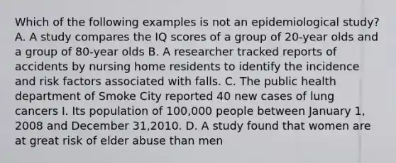 Which of the following examples is not an epidemiological study? A. A study compares the IQ scores of a group of 20-year olds and a group of 80-year olds B. A researcher tracked reports of accidents by nursing home residents to identify the incidence and risk factors associated with falls. C. The public health department of Smoke City reported 40 new cases of lung cancers I. Its population of 100,000 people between January 1, 2008 and December 31,2010. D. A study found that women are at great risk of elder abuse than men