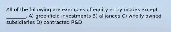 All of the following are examples of equity entry modes except ________. A) greenfield investments B) alliances C) wholly owned subsidiaries D) contracted R&D