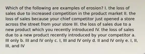 Which of the following are examples of erosion? I. the loss of sales due to increased competition in the product market II. the loss of sales because your chief competitor just opened a store across the street from your store III. the loss of sales due to a new product which you recently introduced IV. the loss of sales due to a new product recently introduced by your competitor a. III only b. III and IV only c. I, III and IV only d. II and IV only e. I, II, III, and IV