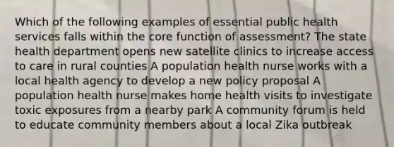 Which of the following examples of essential public health services falls within the core function of assessment? The state health department opens new satellite clinics to increase access to care in rural counties A population health nurse works with a local health agency to develop a new policy proposal A population health nurse makes home health visits to investigate toxic exposures from a nearby park A community forum is held to educate community members about a local Zika outbreak