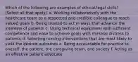 Which of the following are examples of ethical/legal skills? (Select all that apply.) a. Working collaboratively with the healthcare team as a respected and credible colleague to reach valued goals b. Being trusted to act in ways that advance the interests of patients c. Using technical equipment with sufficient competence and ease to achieve goals with minimal distress to patients d. Selecting nursing interventions that are most likely to yield the desired outcomes e. Being accountable for practice to oneself, the patient, the caregiving team, and society f. Acting as an effective patient advocate