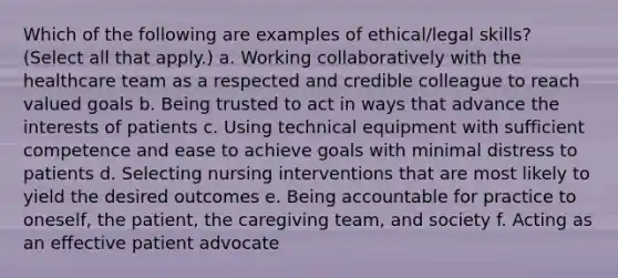 Which of the following are examples of ethical/legal skills? (Select all that apply.) a. Working collaboratively with the healthcare team as a respected and credible colleague to reach valued goals b. Being trusted to act in ways that advance the interests of patients c. Using technical equipment with sufficient competence and ease to achieve goals with minimal distress to patients d. Selecting nursing interventions that are most likely to yield the desired outcomes e. Being accountable for practice to oneself, the patient, the caregiving team, and society f. Acting as an effective patient advocate