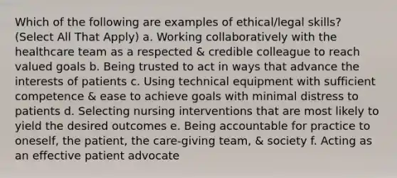 Which of the following are examples of ethical/legal skills? (Select All That Apply) a. Working collaboratively with the healthcare team as a respected & credible colleague to reach valued goals b. Being trusted to act in ways that advance the interests of patients c. Using technical equipment with sufficient competence & ease to achieve goals with minimal distress to patients d. Selecting nursing interventions that are most likely to yield the desired outcomes e. Being accountable for practice to oneself, the patient, the care-giving team, & society f. Acting as an effective patient advocate