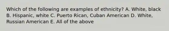 Which of the following are examples of ethnicity? A. White, black B. Hispanic, white C. Puerto Rican, Cuban American D. White, Russian American E. All of the above