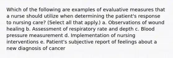 Which of the following are examples of evaluative measures that a nurse should utilize when determining the patient's response to nursing care? (Select all that apply.) a. Observations of wound healing b. Assessment of respiratory rate and depth c. Blood pressure measurement d. Implementation of nursing interventions e. Patient's subjective report of feelings about a new diagnosis of cancer