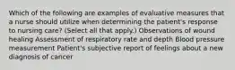 Which of the following are examples of evaluative measures that a nurse should utilize when determining the patient's response to nursing care? (Select all that apply.) Observations of wound healing Assessment of respiratory rate and depth Blood pressure measurement Patient's subjective report of feelings about a new diagnosis of cancer