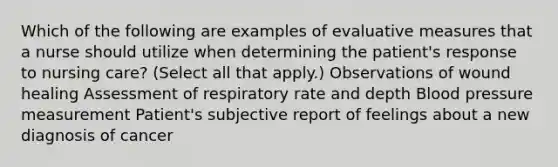 Which of the following are examples of evaluative measures that a nurse should utilize when determining the patient's response to nursing care? (Select all that apply.) Observations of wound healing Assessment of respiratory rate and depth Blood pressure measurement Patient's subjective report of feelings about a new diagnosis of cancer