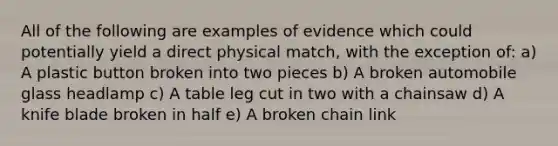 All of the following are examples of evidence which could potentially yield a direct physical match, with the exception of: a) A plastic button broken into two pieces b) A broken automobile glass headlamp c) A table leg cut in two with a chainsaw d) A knife blade broken in half e) A broken chain link