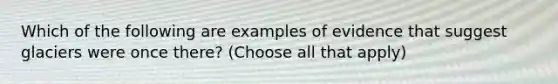 Which of the following are examples of evidence that suggest glaciers were once there? (Choose all that apply)