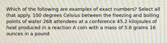 Which of the following are examples of exact numbers? Select all that apply. 100 degrees Celsius between the freezing and boiling points of water 268 attendees at a conference 45.2 kilojoules of heat produced in a reaction A coin with a mass of 5.6 grams 16 ounces in a pound