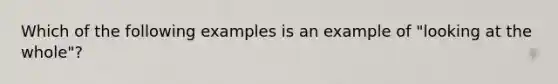 Which of the following examples is an example of "looking at the whole"?