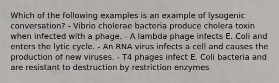 Which of the following examples is an example of lysogenic conversation? - Vibrio cholerae bacteria produce cholera toxin when infected with a phage. - A lambda phage infects E. Coli and enters the lytic cycle. - An RNA virus infects a cell and causes the production of new viruses. - T4 phages infect E. Coli bacteria and are resistant to destruction by restriction enzymes