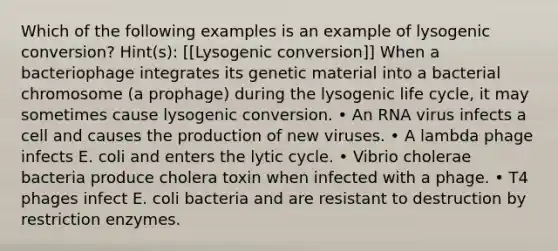 Which of the following examples is an example of lysogenic conversion? Hint(s): [[Lysogenic conversion]] When a bacteriophage integrates its genetic material into a bacterial chromosome (a prophage) during the lysogenic life cycle, it may sometimes cause lysogenic conversion. • An RNA virus infects a cell and causes the production of new viruses. • A lambda phage infects E. coli and enters the lytic cycle. • Vibrio cholerae bacteria produce cholera toxin when infected with a phage. • T4 phages infect E. coli bacteria and are resistant to destruction by restriction enzymes.