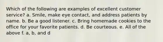 Which of the following are examples of excellent customer service? a. Smile, make eye contact, and address patients by name. b. Be a good listener. c. Bring homemade cookies to the office for your favorite patients. d. Be courteous. e. All of the above f. a, b, and d