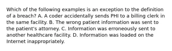 Which of the following examples is an exception to the definition of a breach? A. A coder accidentally sends PHI to a billing clerk in the same facility. B. The wrong patient information was sent to the patient's attorney. C. Information was erroneously sent to another healthcare facility. D. Information was loaded on the Internet inappropriately.