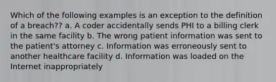 Which of the following examples is an exception to the definition of a breach?? a. A coder accidentally sends PHI to a billing clerk in the same facility b. The wrong patient information was sent to the patient's attorney c. Information was erroneously sent to another healthcare facility d. Information was loaded on the Internet inappropriately