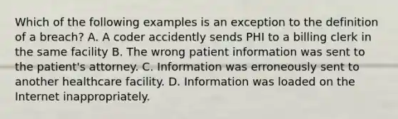 Which of the following examples is an exception to the definition of a breach? A. A coder accidently sends PHI to a billing clerk in the same facility B. The wrong patient information was sent to the patient's attorney. C. Information was erroneously sent to another healthcare facility. D. Information was loaded on the Internet inappropriately.