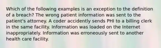 Which of the following examples is an exception to the definition of a breach? The wrong patient information was sent to the patient's attorney. A coder accidently sends PHI to a billing clerk in the same facility. Information was loaded on the Internet inappropriately. Information was erroneously sent to another health care facility.