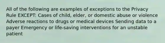 All of the following are examples of exceptions to the Privacy Rule EXCEPT: Cases of child, elder, or domestic abuse or violence Adverse reactions to drugs or medical devices Sending data to a payer Emergency or life-saving interventions for an unstable patient