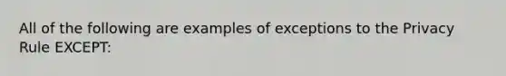 All of the following are examples of exceptions to the Privacy Rule EXCEPT: