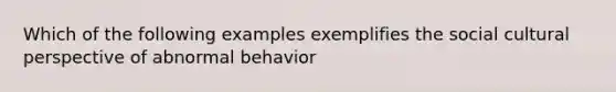 Which of the following examples exemplifies the social cultural perspective of abnormal behavior