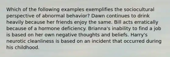 Which of the following examples exemplifies the sociocultural perspective of abnormal behavior? Dawn continues to drink heavily because her friends enjoy the same. Bill acts erratically because of a hormone deficiency. Brianna's inability to find a job is based on her own negative thoughts and beliefs. Harry's neurotic cleanliness is based on an incident that occurred during his childhood.