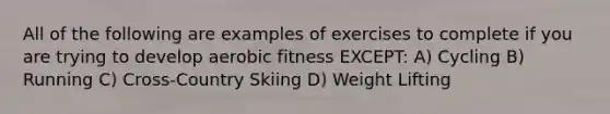 All of the following are examples of exercises to complete if you are trying to develop aerobic fitness EXCEPT: A) Cycling B) Running C) Cross-Country Skiing D) Weight Lifting