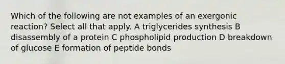 Which of the following are not examples of an exergonic reaction? Select all that apply. A triglycerides synthesis B disassembly of a protein C phospholipid production D breakdown of glucose E formation of peptide bonds