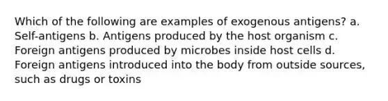 Which of the following are examples of exogenous antigens? a. Self-antigens b. Antigens produced by the host organism c. Foreign antigens produced by microbes inside host cells d. Foreign antigens introduced into the body from outside sources, such as drugs or toxins