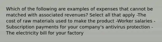 Which of the following are examples of expenses that cannot be matched with associated revenues? Select all that apply -The cost of raw materials used to make the product -Worker salaries -Subscription payments for your company's antivirus protection -The electricity bill for your factory