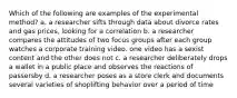 Which of the following are examples of the experimental method? a. a researcher sifts through data about divorce rates and gas prices, looking for a correlation b. a researcher compares the attitudes of two focus groups after each group watches a corporate training video. one video has a sexist content and the other does not c. a researcher deliberately drops a wallet in a public place and observes the reactions of passersby d. a researcher poses as a store clerk and documents several varieties of shoplifting behavior over a period of time