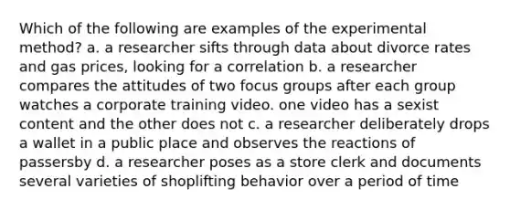 Which of the following are examples of the experimental method? a. a researcher sifts through data about divorce rates and gas prices, looking for a correlation b. a researcher compares the attitudes of two focus groups after each group watches a corporate training video. one video has a sexist content and the other does not c. a researcher deliberately drops a wallet in a public place and observes the reactions of passersby d. a researcher poses as a store clerk and documents several varieties of shoplifting behavior over a period of time